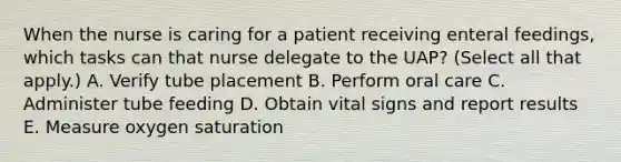 When the nurse is caring for a patient receiving enteral feedings, which tasks can that nurse delegate to the UAP? (Select all that apply.) A. Verify tube placement B. Perform oral care C. Administer tube feeding D. Obtain vital signs and report results E. Measure oxygen saturation