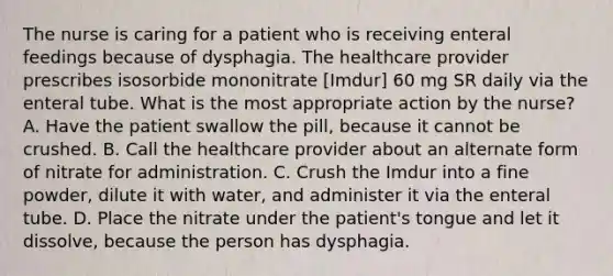 The nurse is caring for a patient who is receiving enteral feedings because of dysphagia. The healthcare provider prescribes isosorbide mononitrate [Imdur] 60 mg SR daily via the enteral tube. What is the most appropriate action by the nurse? A. Have the patient swallow the pill, because it cannot be crushed. B. Call the healthcare provider about an alternate form of nitrate for administration. C. Crush the Imdur into a fine powder, dilute it with water, and administer it via the enteral tube. D. Place the nitrate under the patient's tongue and let it dissolve, because the person has dysphagia.