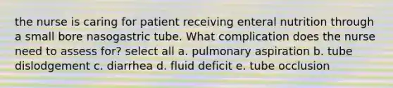 the nurse is caring for patient receiving enteral nutrition through a small bore nasogastric tube. What complication does the nurse need to assess for? select all a. pulmonary aspiration b. tube dislodgement c. diarrhea d. fluid deficit e. tube occlusion