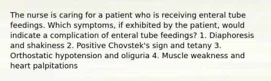 The nurse is caring for a patient who is receiving enteral tube feedings. Which symptoms, if exhibited by the patient, would indicate a complication of enteral tube feedings? 1. Diaphoresis and shakiness 2. Positive Chovstek's sign and tetany 3. Orthostatic hypotension and oliguria 4. Muscle weakness and heart palpitations