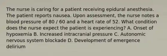 The nurse is caring for a patient receiving epidural anesthesia. The patient reports nausea. Upon assessment, the nurse notes a blood pressure of 80 / 60 and a heart rate of 52. What condition does the nurse expect the patient is experiencing? A. Onset of hypoxemia B. Increased intracranial pressure C. Autonomic nervous system blockade D. Development of emergence delirium