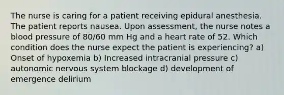 The nurse is caring for a patient receiving epidural anesthesia. The patient reports nausea. Upon assessment, the nurse notes a blood pressure of 80/60 mm Hg and a heart rate of 52. Which condition does the nurse expect the patient is experiencing? a) Onset of hypoxemia b) Increased intracranial pressure c) autonomic nervous system blockage d) development of emergence delirium