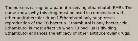 The nurse is caring for a patient receiving ethambutol (EMB). The nurse knows why this drug must be used in combination with other antitubercular drugs? Ethambutol only suppresses reproduction of the TB bacteria. Ethambutol is only bactericidal. Ethambutol is most effective when TB bacillus is dividing. Ethambutol enhances the efficacy of other antitubercular drugs.