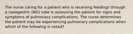 The nurse caring for a patient who is receiving feedings through a nasogastric (NG) tube is assessing the patient for signs and symptoms of pulmonary complications. The nurse determines the patient may be experiencing pulmonary complications when which of the following is noted?