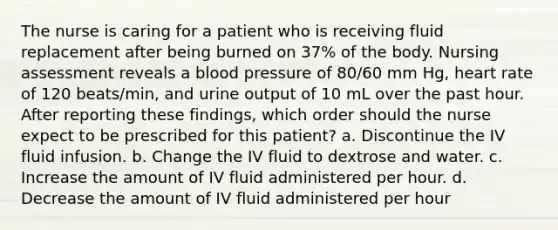 The nurse is caring for a patient who is receiving fluid replacement after being burned on 37% of the body. Nursing assessment reveals a blood pressure of 80/60 mm Hg, heart rate of 120 beats/min, and urine output of 10 mL over the past hour. After reporting these findings, which order should the nurse expect to be prescribed for this patient? a. Discontinue the IV fluid infusion. b. Change the IV fluid to dextrose and water. c. Increase the amount of IV fluid administered per hour. d. Decrease the amount of IV fluid administered per hour