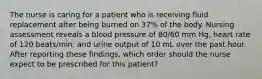 The nurse is caring for a patient who is receiving fluid replacement after being burned on 37% of the body. Nursing assessment reveals a blood pressure of 80/60 mm Hg, heart rate of 120 beats/min, and urine output of 10 mL over the past hour. After reporting these findings, which order should the nurse expect to be prescribed for this patient?