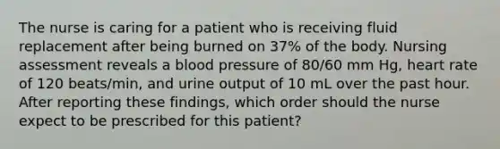 The nurse is caring for a patient who is receiving fluid replacement after being burned on 37% of the body. Nursing assessment reveals a blood pressure of 80/60 mm Hg, heart rate of 120 beats/min, and urine output of 10 mL over the past hour. After reporting these findings, which order should the nurse expect to be prescribed for this patient?