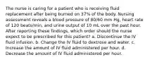 The nurse is caring for a patient who is receiving fluid replacement after being burned on 37% of the body. Nursing assessment reveals a blood pressure of 80/60 mm Hg, heart rate of 120 beats/min, and urine output of 10 mL over the past hour. After reporting these findings, which order should the nurse expect to be prescribed for this patient? a. Discontinue the IV fluid infusion. b. Change the IV fluid to dextrose and water. c. Increase the amount of IV fluid administered per hour. d. Decrease the amount of IV fluid administered per hour.