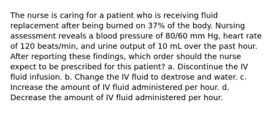 The nurse is caring for a patient who is receiving fluid replacement after being burned on 37% of the body. Nursing assessment reveals a <a href='https://www.questionai.com/knowledge/kD0HacyPBr-blood-pressure' class='anchor-knowledge'>blood pressure</a> of 80/60 mm Hg, heart rate of 120 beats/min, and urine output of 10 mL over the past hour. After reporting these findings, which order should the nurse expect to be prescribed for this patient? a. Discontinue the IV fluid infusion. b. Change the IV fluid to dextrose and water. c. Increase the amount of IV fluid administered per hour. d. Decrease the amount of IV fluid administered per hour.