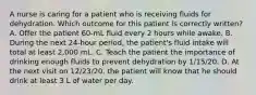 A nurse is caring for a patient who is receiving fluids for dehydration. Which outcome for this patient is correctly written? A. Offer the patient 60-mL fluid every 2 hours while awake. B. During the next 24-hour period, the patient's fluid intake will total at least 2,000 mL. C. Teach the patient the importance of drinking enough fluids to prevent dehydration by 1/15/20. D. At the next visit on 12/23/20, the patient will know that he should drink at least 3 L of water per day.