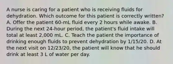 A nurse is caring for a patient who is receiving fluids for dehydration. Which outcome for this patient is correctly written? A. Offer the patient 60-mL fluid every 2 hours while awake. B. During the next 24-hour period, the patient's fluid intake will total at least 2,000 mL. C. Teach the patient the importance of drinking enough fluids to prevent dehydration by 1/15/20. D. At the next visit on 12/23/20, the patient will know that he should drink at least 3 L of water per day.