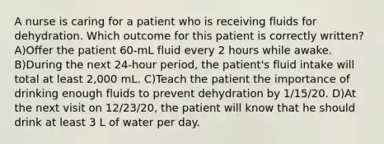 A nurse is caring for a patient who is receiving fluids for dehydration. Which outcome for this patient is correctly written? A)Offer the patient 60-mL fluid every 2 hours while awake. B)During the next 24-hour period, the patient's fluid intake will total at least 2,000 mL. C)Teach the patient the importance of drinking enough fluids to prevent dehydration by 1/15/20. D)At the next visit on 12/23/20, the patient will know that he should drink at least 3 L of water per day.