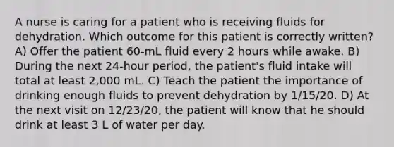 A nurse is caring for a patient who is receiving fluids for dehydration. Which outcome for this patient is correctly written? A) Offer the patient 60-mL fluid every 2 hours while awake. B) During the next 24-hour period, the patient's fluid intake will total at least 2,000 mL. C) Teach the patient the importance of drinking enough fluids to prevent dehydration by 1/15/20. D) At the next visit on 12/23/20, the patient will know that he should drink at least 3 L of water per day.