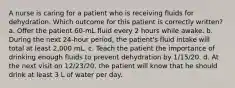 A nurse is caring for a patient who is receiving fluids for dehydration. Which outcome for this patient is correctly written? a. Offer the patient 60-mL fluid every 2 hours while awake. b. During the next 24-hour period, the patient's fluid intake will total at least 2,000 mL. c. Teach the patient the importance of drinking enough fluids to prevent dehydration by 1/15/20. d. At the next visit on 12/23/20, the patient will know that he should drink at least 3 L of water per day.