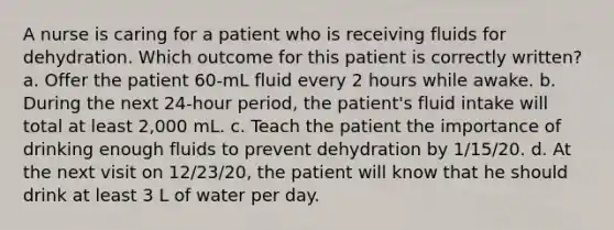 A nurse is caring for a patient who is receiving fluids for dehydration. Which outcome for this patient is correctly written? a. Offer the patient 60-mL fluid every 2 hours while awake. b. During the next 24-hour period, the patient's fluid intake will total at least 2,000 mL. c. Teach the patient the importance of drinking enough fluids to prevent dehydration by 1/15/20. d. At the next visit on 12/23/20, the patient will know that he should drink at least 3 L of water per day.