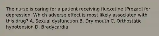 The nurse is caring for a patient receiving fluoxetine [Prozac] for depression. Which adverse effect is most likely associated with this drug? A. Sexual dysfunction B. Dry mouth C. Orthostatic hypotension D. Bradycardia