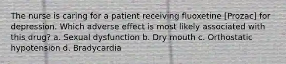 The nurse is caring for a patient receiving fluoxetine [Prozac] for depression. Which adverse effect is most likely associated with this drug? a. Sexual dysfunction b. Dry mouth c. Orthostatic hypotension d. Bradycardia