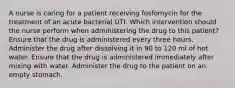 A nurse is caring for a patient receiving fosfomycin for the treatment of an acute bacterial UTI. Which intervention should the nurse perform when administering the drug to this patient? Ensure that the drug is administered every three hours. Administer the drug after dissolving it in 90 to 120 ml of hot water. Ensure that the drug is administered immediately after mixing with water. Administer the drug to the patient on an empty stomach.