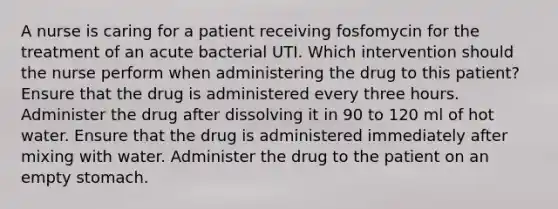 A nurse is caring for a patient receiving fosfomycin for the treatment of an acute bacterial UTI. Which intervention should the nurse perform when administering the drug to this patient? Ensure that the drug is administered every three hours. Administer the drug after dissolving it in 90 to 120 ml of hot water. Ensure that the drug is administered immediately after mixing with water. Administer the drug to the patient on an empty stomach.