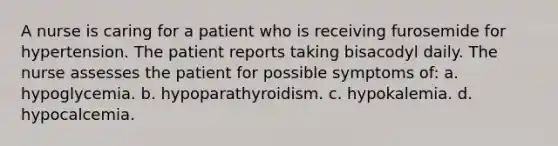 A nurse is caring for a patient who is receiving furosemide for hypertension. The patient reports taking bisacodyl daily. The nurse assesses the patient for possible symptoms of: a. hypoglycemia. b. hypoparathyroidism. c. hypokalemia. d. hypocalcemia.