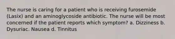 The nurse is caring for a patient who is receiving furosemide (Lasix) and an aminoglycoside antibiotic. The nurse will be most concerned if the patient reports which symptom? a. Dizziness b. Dysuriac. Nausea d. Tinnitus