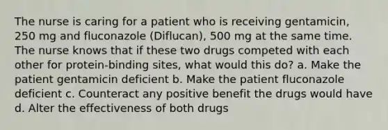 The nurse is caring for a patient who is receiving gentamicin, 250 mg and fluconazole (Diflucan), 500 mg at the same time. The nurse knows that if these two drugs competed with each other for protein-binding sites, what would this do? a. Make the patient gentamicin deficient b. Make the patient fluconazole deficient c. Counteract any positive benefit the drugs would have d. Alter the effectiveness of both drugs