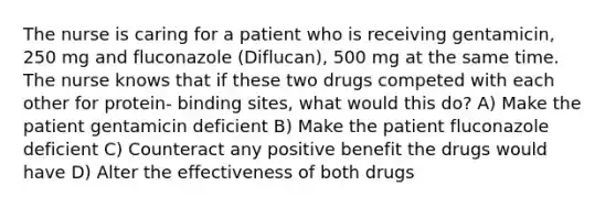 The nurse is caring for a patient who is receiving gentamicin, 250 mg and fluconazole (Diflucan), 500 mg at the same time. The nurse knows that if these two drugs competed with each other for protein- binding sites, what would this do? A) Make the patient gentamicin deficient B) Make the patient fluconazole deficient C) Counteract any positive benefit the drugs would have D) Alter the effectiveness of both drugs