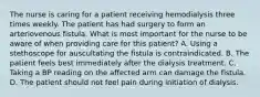 The nurse is caring for a patient receiving hemodialysis three times weekly. The patient has had surgery to form an arteriovenous fistula. What is most important for the nurse to be aware of when providing care for this patient? A. Using a stethoscope for auscultating the fistula is contraindicated. B. The patient feels best immediately after the dialysis treatment. C. Taking a BP reading on the affected arm can damage the fistula. D. The patient should not feel pain during initiation of dialysis.