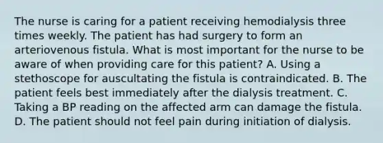 The nurse is caring for a patient receiving hemodialysis three times weekly. The patient has had surgery to form an arteriovenous fistula. What is most important for the nurse to be aware of when providing care for this patient? A. Using a stethoscope for auscultating the fistula is contraindicated. B. The patient feels best immediately after the dialysis treatment. C. Taking a BP reading on the affected arm can damage the fistula. D. The patient should not feel pain during initiation of dialysis.