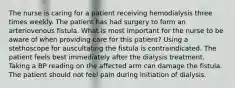 The nurse is caring for a patient receiving hemodialysis three times weekly. The patient has had surgery to form an arteriovenous fistula. What is most important for the nurse to be aware of when providing care for this patient? Using a stethoscope for auscultating the fistula is contraindicated. The patient feels best immediately after the dialysis treatment. Taking a BP reading on the affected arm can damage the fistula. The patient should not feel pain during initiation of dialysis.