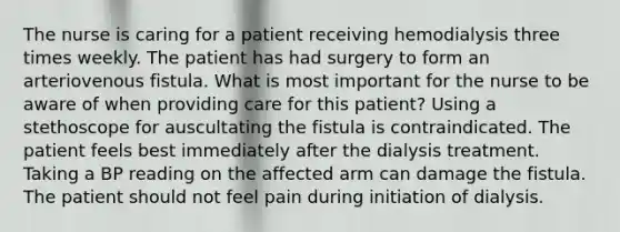 The nurse is caring for a patient receiving hemodialysis three times weekly. The patient has had surgery to form an arteriovenous fistula. What is most important for the nurse to be aware of when providing care for this patient? Using a stethoscope for auscultating the fistula is contraindicated. The patient feels best immediately after the dialysis treatment. Taking a BP reading on the affected arm can damage the fistula. The patient should not feel pain during initiation of dialysis.