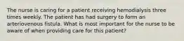 The nurse is caring for a patient receiving hemodialysis three times weekly. The patient has had surgery to form an arteriovenous fistula. What is most important for the nurse to be aware of when providing care for this patient?