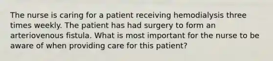 The nurse is caring for a patient receiving hemodialysis three times weekly. The patient has had surgery to form an arteriovenous fistula. What is most important for the nurse to be aware of when providing care for this patient?