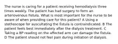 The nurse is caring for a patient receiving hemodialysis three times weekly. The patient has had surgery to form an arteriovenous fistula. What is most important for the nurse to be aware of when providing care for this patient? A Using a stethoscope for auscultating the fistula is contraindicated. B The patient feels best immediately after the dialysis treatment. C Taking a BP reading on the affected arm can damage the fistula. D The patient should not feel pain during initiation of dialysis.