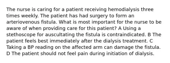 The nurse is caring for a patient receiving hemodialysis three times weekly. The patient has had surgery to form an arteriovenous fistula. What is most important for the nurse to be aware of when providing care for this patient? A Using a stethoscope for auscultating the fistula is contraindicated. B The patient feels best immediately after the dialysis treatment. C Taking a BP reading on the affected arm can damage the fistula. D The patient should not feel pain during initiation of dialysis.