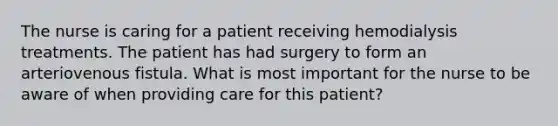 The nurse is caring for a patient receiving hemodialysis treatments. The patient has had surgery to form an arteriovenous fistula. What is most important for the nurse to be aware of when providing care for this patient?