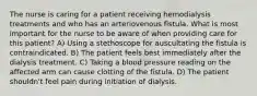 The nurse is caring for a patient receiving hemodialysis treatments and who has an arteriovenous fistula. What is most important for the nurse to be aware of when providing care for this patient? A) Using a stethoscope for auscultating the fistula is contraindicated. B) The patient feels best immediately after the dialysis treatment. C) Taking a blood pressure reading on the affected arm can cause clotting of the fistula. D) The patient shouldn't feel pain during initiation of dialysis.