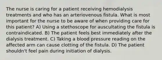 The nurse is caring for a patient receiving hemodialysis treatments and who has an arteriovenous fistula. What is most important for the nurse to be aware of when providing care for this patient? A) Using a stethoscope for auscultating the fistula is contraindicated. B) The patient feels best immediately after the dialysis treatment. C) Taking a blood pressure reading on the affected arm can cause clotting of the fistula. D) The patient shouldn't feel pain during initiation of dialysis.