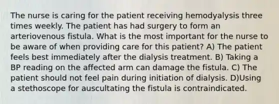 The nurse is caring for the patient receiving hemodyalysis three times weekly. The patient has had surgery to form an arteriovenous fistula. What is the most important for the nurse to be aware of when providing care for this patient? A) The patient feels best immediately after the dialysis treatment. B) Taking a BP reading on the affected arm can damage the fistula. C) The patient should not feel pain during initiation of dialysis. D)Using a stethoscope for auscultating the fistula is contraindicated.