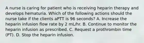 A nurse is caring for patient who is receiving heparin therapy and develops hematuria. Which of the following actions should the nurse take if the clients aPTT is 96 seconds? A. Increase the heparin infusion flow rate by 2 mL/hr. B. Continue to monitor the heparin infusion as prescribed. C. Request a prothrombin time (PT). D. Stop the heparin infusion.