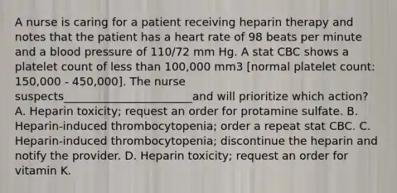 A nurse is caring for a patient receiving heparin therapy and notes that the patient has a heart rate of 98 beats per minute and a blood pressure of 110/72 mm Hg. A stat CBC shows a platelet count of less than 100,000 mm3 [normal platelet count: 150,000 - 450,000]. The nurse suspects_______________________and will prioritize which action? A. Heparin toxicity; request an order for protamine sulfate. B. Heparin-induced thrombocytopenia; order a repeat stat CBC. C. Heparin-induced thrombocytopenia; discontinue the heparin and notify the provider. D. Heparin toxicity; request an order for vitamin K.