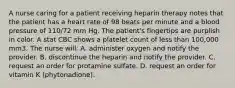 A nurse caring for a patient receiving heparin therapy notes that the patient has a heart rate of 98 beats per minute and a blood pressure of 110/72 mm Hg. The patient's fingertips are purplish in color. A stat CBC shows a platelet count of less than 100,000 mm3. The nurse will: A. administer oxygen and notify the provider. B. discontinue the heparin and notify the provider. C. request an order for protamine sulfate. D. request an order for vitamin K (phytonadione).