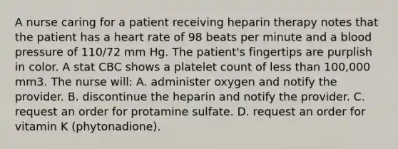 A nurse caring for a patient receiving heparin therapy notes that the patient has a heart rate of 98 beats per minute and a blood pressure of 110/72 mm Hg. The patient's fingertips are purplish in color. A stat CBC shows a platelet count of less than 100,000 mm3. The nurse will: A. administer oxygen and notify the provider. B. discontinue the heparin and notify the provider. C. request an order for protamine sulfate. D. request an order for vitamin K (phytonadione).