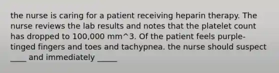 the nurse is caring for a patient receiving heparin therapy. The nurse reviews the lab results and notes that the platelet count has dropped to 100,000 mm^3. Of the patient feels purple-tinged fingers and toes and tachypnea. the nurse should suspect ____ and immediately _____