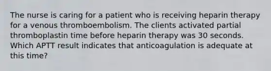 The nurse is caring for a patient who is receiving heparin therapy for a venous thromboembolism. The clients activated partial thromboplastin time before heparin therapy was 30 seconds. Which APTT result indicates that anticoagulation is adequate at this time?