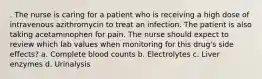 . The nurse is caring for a patient who is receiving a high dose of intravenous azithromycin to treat an infection. The patient is also taking acetaminophen for pain. The nurse should expect to review which lab values when monitoring for this drug's side effects? a. Complete blood counts b. Electrolytes c. Liver enzymes d. Urinalysis