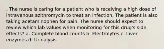 . The nurse is caring for a patient who is receiving a high dose of intravenous azithromycin to treat an infection. The patient is also taking acetaminophen for pain. The nurse should expect to review which lab values when monitoring for this drug's side effects? a. Complete blood counts b. Electrolytes c. Liver enzymes d. Urinalysis