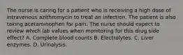 The nurse is caring for a patient who is receiving a high dose of intravenous azithromycin to treat an infection. The patient is also taking acetaminophen for pain. The nurse should expect to review which lab values when monitoring for this drug side effect? A. Complete blood counts B. Electrolytes. C. Liver enzymes. D. Urinalysis.