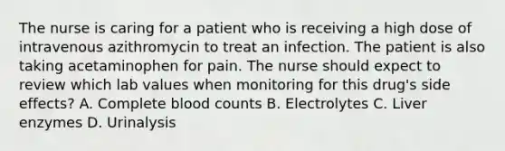 The nurse is caring for a patient who is receiving a high dose of intravenous azithromycin to treat an infection. The patient is also taking acetaminophen for pain. The nurse should expect to review which lab values when monitoring for this drug's side effects? A. Complete blood counts B. Electrolytes C. Liver enzymes D. Urinalysis