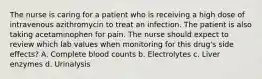 The nurse is caring for a patient who is receiving a high dose of intravenous azithromycin to treat an infection. The patient is also taking acetaminophen for pain. The nurse should expect to review which lab values when monitoring for this drug's side effects? A. Complete blood counts b. Electrolytes c. Liver enzymes d. Urinalysis